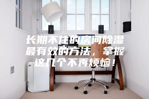 長(zhǎng)期不住的房間除濕最有效的方法，掌握這幾個(gè)不再煩惱！
