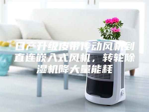 日產(chǎn)升級皮帶傳動風(fēng)機(jī)到直連嵌入式風(fēng)機(jī)，轉(zhuǎn)輪除濕機(jī)降大量能耗