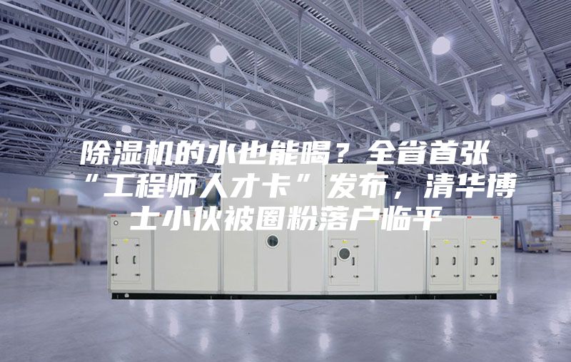 除濕機的水也能喝？全省首張“工程師人才卡”發(fā)布，清華博士小伙被圈粉落戶臨平