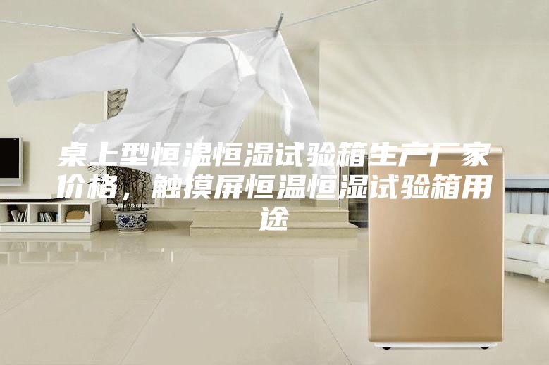 桌上型恒溫恒濕試驗箱生產(chǎn)廠家價格，觸摸屏恒溫恒濕試驗箱用途